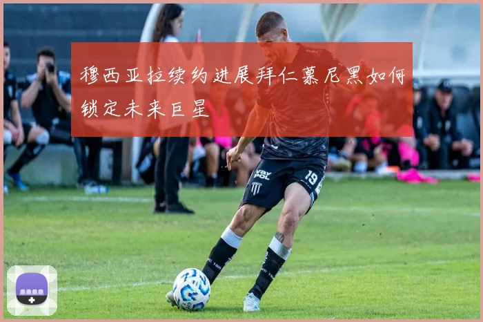 穆西亚拉续约进展拜仁慕尼黑如何锁定未来巨星